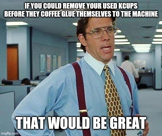 Remove your Kcups! | IF YOU COULD REMOVE YOUR USED KCUPS BEFORE THEY COFFEE GLUE THEMSELVES TO THE MACHINE; THAT WOULD BE GREAT | image tagged in lumbergh | made w/ Imgflip meme maker