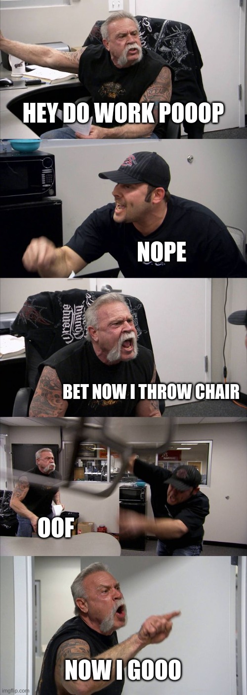 work | HEY DO WORK POOOP; NOPE; BET NOW I THROW CHAIR; OOF; NOW I GOOO | image tagged in memes,american chopper argument | made w/ Imgflip meme maker