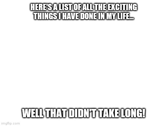 Blank White Template | HERE'S A LIST OF ALL THE EXCITING THINGS I HAVE DONE IN MY LIFE... WELL THAT DIDN'T TAKE LONG! | image tagged in blank white template | made w/ Imgflip meme maker