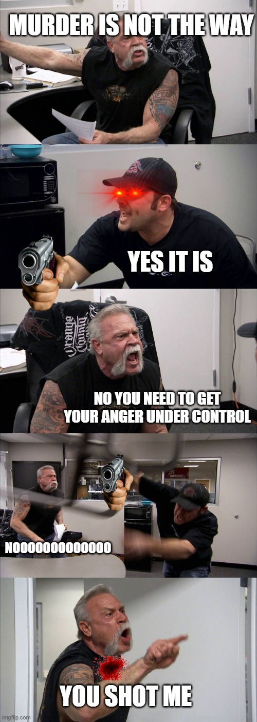 American Chopper Argument Meme | MURDER IS NOT THE WAY; YES IT IS; NO YOU NEED TO GET YOUR ANGER UNDER CONTROL; NOOOOOOOOOOOOO; YOU SHOT ME | image tagged in memes,american chopper argument | made w/ Imgflip meme maker