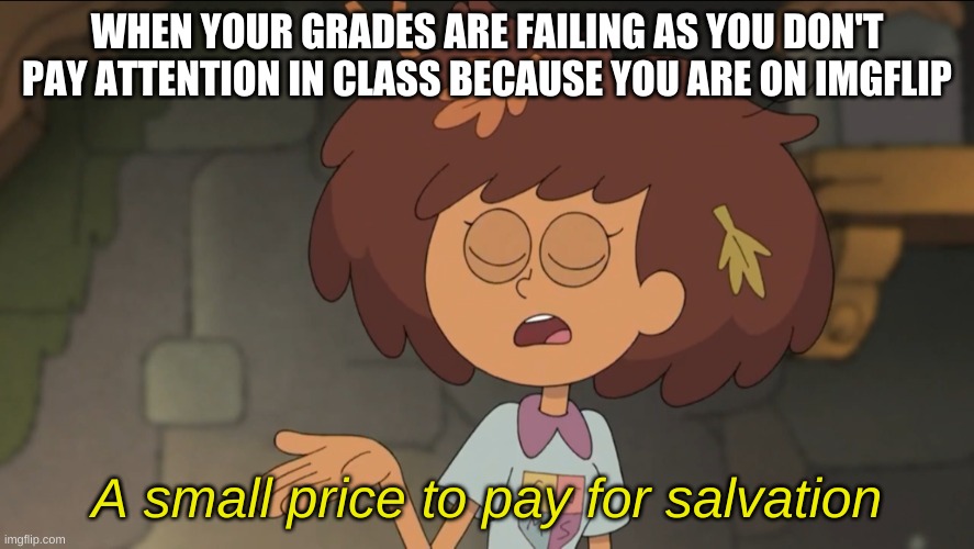 yes. | WHEN YOUR GRADES ARE FAILING AS YOU DON'T PAY ATTENTION IN CLASS BECAUSE YOU ARE ON IMGFLIP; A small price to pay for salvation | image tagged in memes,funny,imgflip,school,a small price to pay for salvation | made w/ Imgflip meme maker