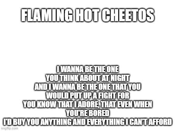 Blank White Template | I WANNA BE THE ONE YOU THINK ABOUT AT NIGHT
AND I WANNA BE THE ONE THAT YOU WOULD PUT UP A FIGHT FOR
YOU KNOW THAT I ADORE, THAT EVEN WHEN YOU'RE BORED
I'D BUY YOU ANYTHING AND EVERYTHING I CAN'T AFFORD; FLAMING HOT CHEETOS | image tagged in blank white template | made w/ Imgflip meme maker