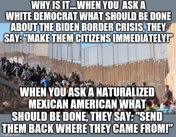 Secret fact Democrats never speak of. Hispanics generally DO NOT like other Hispanics. Ask a Hispanic friend if you doubt it. | WHY IS IT....WHEN YOU  ASK A WHITE DEMOCRAT WHAT SHOULD BE DONE ABOUT THE BIDEN BORDER CRISIS, THEY SAY: "MAKE THEM CITIZENS IMMEDIATELY!"; WHEN YOU ASK A NATURALIZED MEXICAN AMERICAN WHAT SHOULD BE DONE, THEY SAY: "SEND THEM BACK WHERE THEY CAME FROM!" | image tagged in illegal immigrants,hispanic,truth,democratic party | made w/ Imgflip meme maker