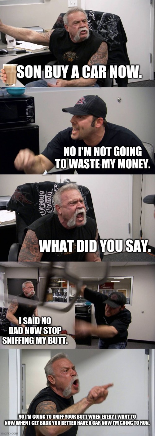 American Chopper Argument | SON BUY A CAR NOW. NO I'M NOT GOING TO WASTE MY MONEY. WHAT DID YOU SAY. I SAID NO DAD NOW STOP SNIFFING MY BUTT. NO I'M GOING TO SNIFF YOUR BUTT WHEN EVERY I WANT TO NOW WHEN I GET BACK YOU BETTER HAVE A CAR NOW I'M GOING TO RUN. | image tagged in memes,american chopper argument | made w/ Imgflip meme maker