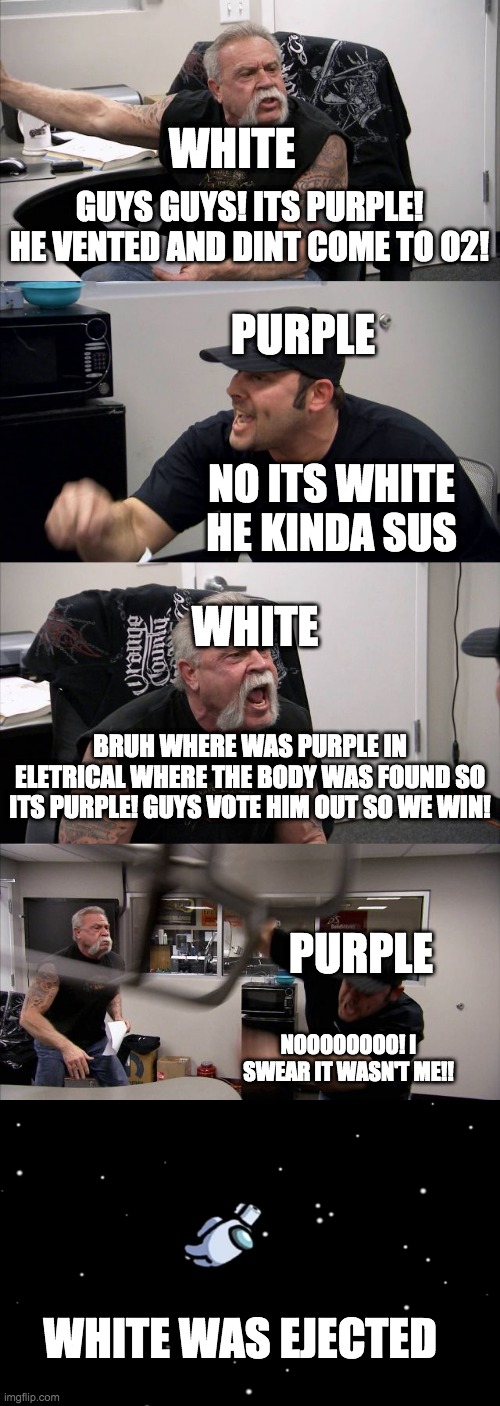 American Chopper Argument Meme | WHITE; GUYS GUYS! ITS PURPLE! HE VENTED AND DINT COME TO O2! PURPLE; WHITE; NO ITS WHITE HE KINDA SUS; BRUH WHERE WAS PURPLE IN ELETRICAL WHERE THE BODY WAS FOUND SO ITS PURPLE! GUYS VOTE HIM OUT SO WE WIN! PURPLE; NOOOOOOOO! I SWEAR IT WASN'T ME!! WHITE WAS EJECTED | image tagged in memes,american chopper argument | made w/ Imgflip meme maker