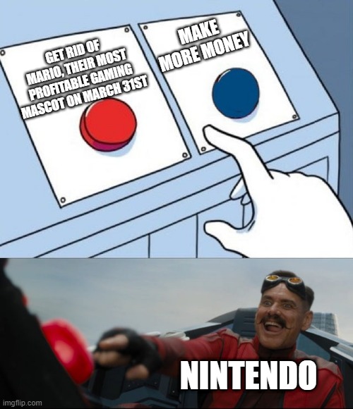 Nintendo on March 31st | MAKE MORE MONEY; GET RID OF MARIO, THEIR MOST PROFITABLE GAMING MASCOT ON MARCH 31ST; NINTENDO | image tagged in robotnik button,mario,nintendo,video games,funny,corporate | made w/ Imgflip meme maker