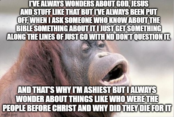 reject god, embrace monke | I'VE ALWAYS WONDERS ABOUT GOD, JESUS AND STUFF LIKE THAT BUT I'VE ALWAYS BEEN PUT OFF, WHEN I ASK SOMEONE WHO KNOW ABOUT THE BIBLE SOMETHING ABOUT IT I JUST GET SOMETHING ALONG THE LINES OF JUST GO WITH ND DON'T QUESTION IT. AND THAT'S WHY I'M ASHIEST BUT I ALWAYS WONDER ABOUT THINGS LIKE WHO WERE THE PEOPLE BEFORE CHRIST AND WHY DID THEY DIE FOR IT | image tagged in memes,monkey ooh | made w/ Imgflip meme maker