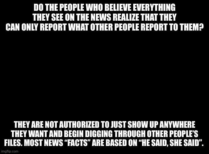 News is not facts |  DO THE PEOPLE WHO BELIEVE EVERYTHING THEY SEE ON THE NEWS REALIZE THAT THEY CAN ONLY REPORT WHAT OTHER PEOPLE REPORT TO THEM? THEY ARE NOT AUTHORIZED TO JUST SHOW UP ANYWHERE THEY WANT AND BEGIN DIGGING THROUGH OTHER PEOPLE’S FILES. MOST NEWS “FACTS” ARE BASED ON “HE SAID, SHE SAID”. | image tagged in fake news,biased media,social media,media lies,misinformation,truth | made w/ Imgflip meme maker