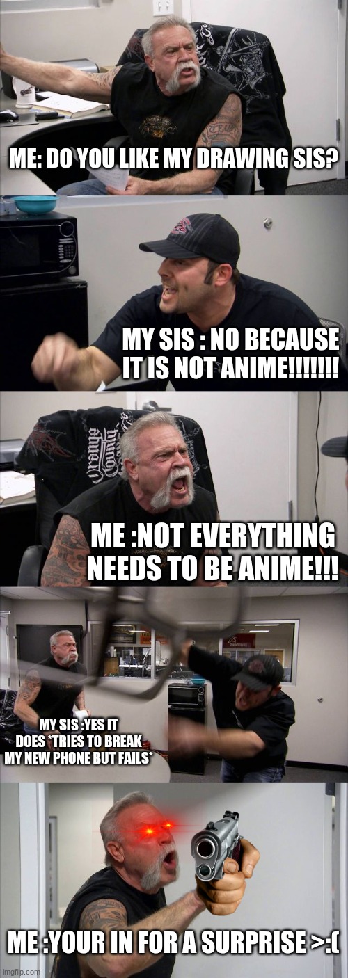 OT EVERYTHING NEEDS TO BE ANIME!!!!!!!!! | ME: DO YOU LIKE MY DRAWING SIS? MY SIS : NO BECAUSE IT IS NOT ANIME!!!!!!! ME :NOT EVERYTHING NEEDS TO BE ANIME!!! MY SIS :YES IT DOES *TRIES TO BREAK MY NEW PHONE BUT FAILS*; ME :YOUR IN FOR A SURPRISE >:( | image tagged in memes,american chopper argument,sibling rivalry | made w/ Imgflip meme maker