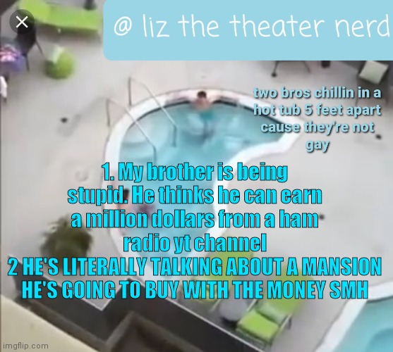 Liz the theater nerd announcement template 3 | 1. My brother is being stupid. He thinks he can earn a million dollars from a ham radio yt channel
2 HE'S LITERALLY TALKING ABOUT A MANSION HE'S GOING TO BUY WITH THE MONEY SMH | image tagged in liz the theater nerd announcement template 3 | made w/ Imgflip meme maker