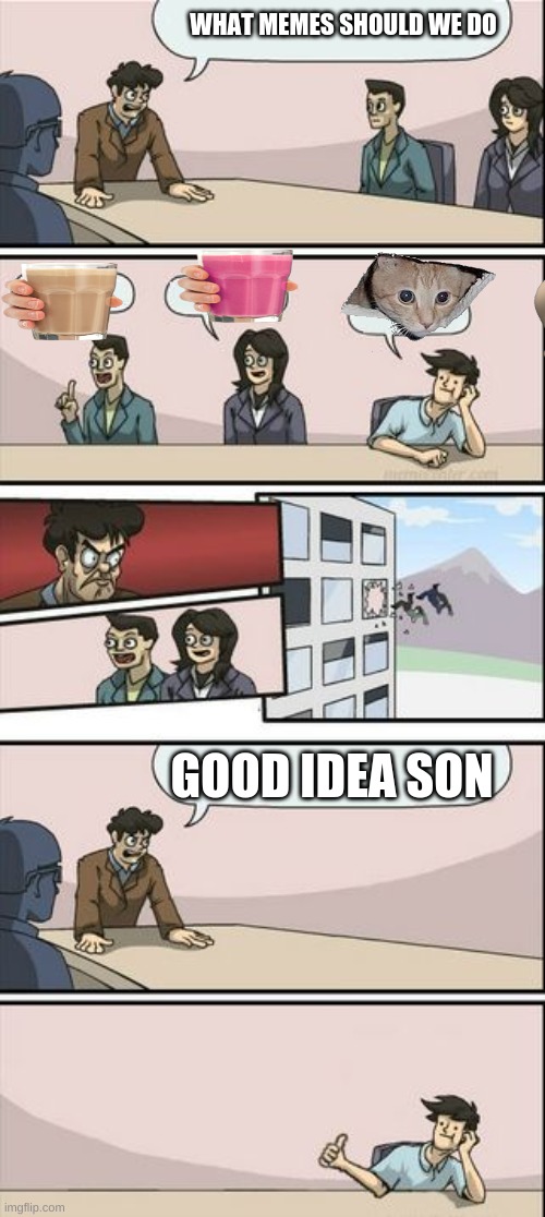 Boardroom Meeting Sugg 2 | WHAT MEMES SHOULD WE DO; GOOD IDEA SON | image tagged in boardroom meeting sugg 2 | made w/ Imgflip meme maker