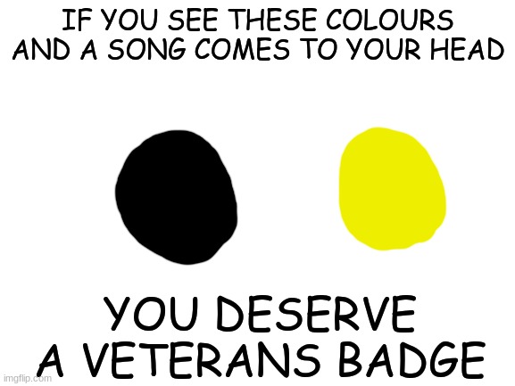 You know what it is... | IF YOU SEE THESE COLOURS AND A SONG COMES TO YOUR HEAD; YOU DESERVE A VETERANS BADGE | image tagged in blank white template,fun,funny,memes,funny memes | made w/ Imgflip meme maker