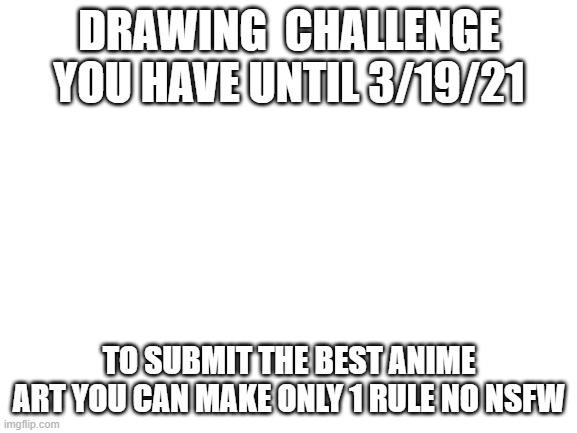 challenge | DRAWING  CHALLENGE YOU HAVE UNTIL 3/19/21; TO SUBMIT THE BEST ANIME ART YOU CAN MAKE ONLY 1 RULE NO NSFW | image tagged in blank white template | made w/ Imgflip meme maker