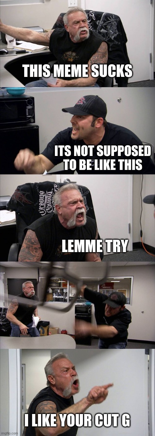 American Chopper Argument | THIS MEME SUCKS; ITS NOT SUPPOSED TO BE LIKE THIS; LEMME TRY; I LIKE YOUR CUT G | image tagged in memes,american chopper argument | made w/ Imgflip meme maker