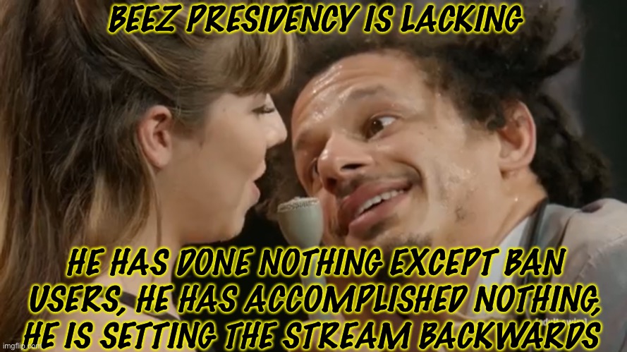 Beez Is Bad fr fr | BEEZ PRESIDENCY IS LACKING; HE HAS DONE NOTHING EXCEPT BAN USERS, HE HAS ACCOMPLISHED NOTHING, HE IS SETTING THE STREAM BACKWARDS | image tagged in fr doe | made w/ Imgflip meme maker