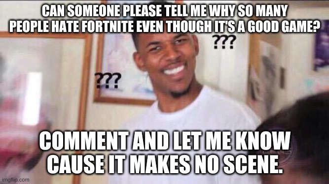 Please tell me | CAN SOMEONE PLEASE TELL ME WHY SO MANY PEOPLE HATE FORTNITE EVEN THOUGH IT'S A GOOD GAME? COMMENT AND LET ME KNOW CAUSE IT MAKES NO SCENE. | image tagged in black guy confused | made w/ Imgflip meme maker