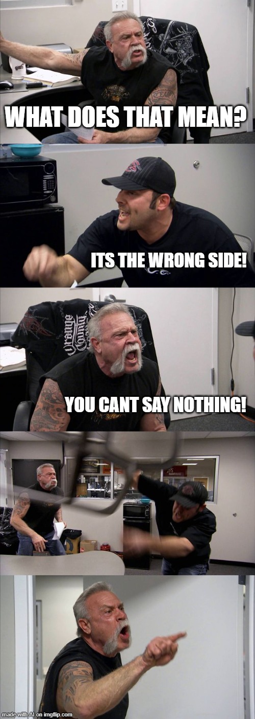 American Chopper Argument | WHAT DOES THAT MEAN? ITS THE WRONG SIDE! YOU CANT SAY NOTHING! | image tagged in memes,american chopper argument | made w/ Imgflip meme maker