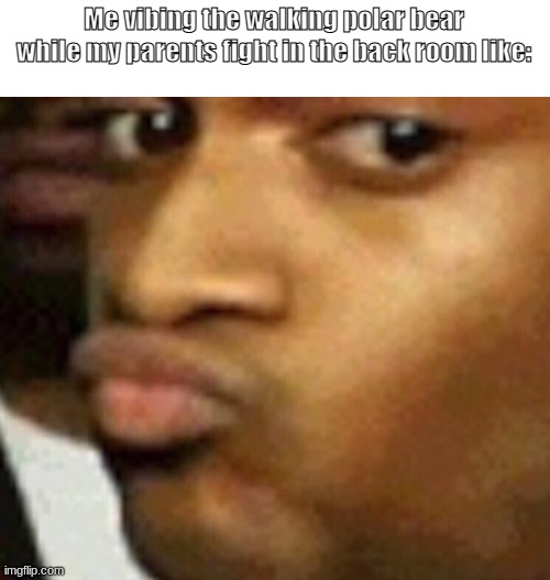 -3- | Me vibing the walking polar bear while my parents fight in the back room like: | made w/ Imgflip meme maker