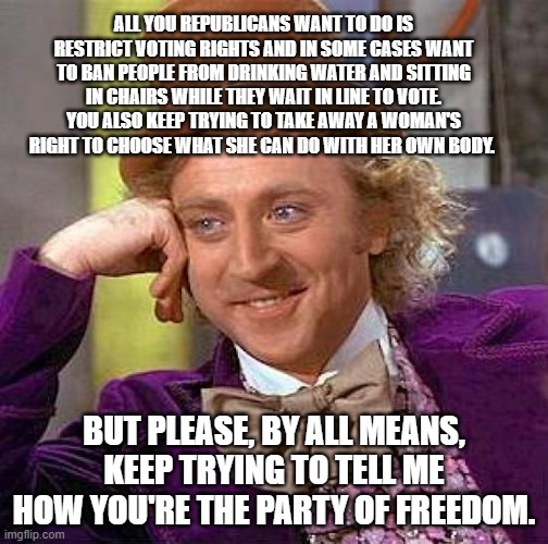 Creepy Condescending Wonka | ALL YOU REPUBLICANS WANT TO DO IS RESTRICT VOTING RIGHTS AND IN SOME CASES WANT TO BAN PEOPLE FROM DRINKING WATER AND SITTING IN CHAIRS WHILE THEY WAIT IN LINE TO VOTE. YOU ALSO KEEP TRYING TO TAKE AWAY A WOMAN'S RIGHT TO CHOOSE WHAT SHE CAN DO WITH HER OWN BODY. BUT PLEASE, BY ALL MEANS, KEEP TRYING TO TELL ME HOW YOU'RE THE PARTY OF FREEDOM. | image tagged in memes,creepy condescending wonka | made w/ Imgflip meme maker