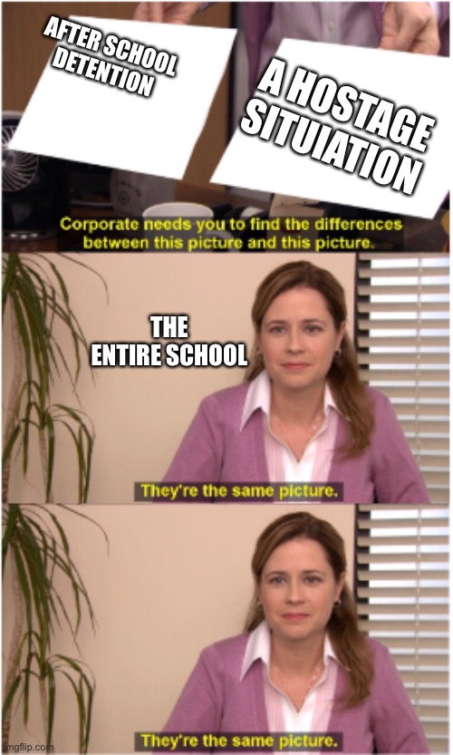 they actualy did a riot and only like 9 people where there | AFTER SCHOOL DETENTION; A HOSTAGE SITUIATION; THE ENTIRE SCHOOL | image tagged in there the same picture 2 | made w/ Imgflip meme maker