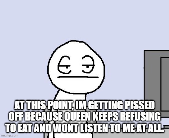 Bored of this crap | AT THIS POINT, IM GETTING PISSED OFF BECAUSE QUEEN KEEPS REFUSING TO EAT AND WONT LISTEN TO ME AT ALL. | image tagged in bored of this crap | made w/ Imgflip meme maker