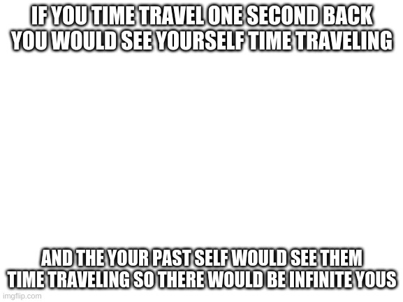 Blank White Template | IF YOU TIME TRAVEL ONE SECOND BACK YOU WOULD SEE YOURSELF TIME TRAVELING; AND THE YOUR PAST SELF WOULD SEE THEM TIME TRAVELING SO THERE WOULD BE INFINITE YOUS | image tagged in blank white template | made w/ Imgflip meme maker