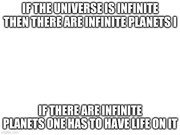 aliens are real if earth is the only planet with life that would be bizzare | IF THE UNIVERSE IS INFINITE THEN THERE ARE INFINITE PLANETS I; IF THERE ARE INFINITE PLANETS ONE HAS TO HAVE LIFE ON IT | image tagged in blank white template | made w/ Imgflip meme maker