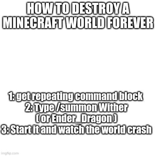 ur welcome | HOW TO DESTROY A MINECRAFT WORLD FOREVER; 1: get repeating command block 
2: Type /summon Wither ( or Ender_Dragon )
3: Start it and watch the world crash | image tagged in memes,blank transparent square,minecraft | made w/ Imgflip meme maker