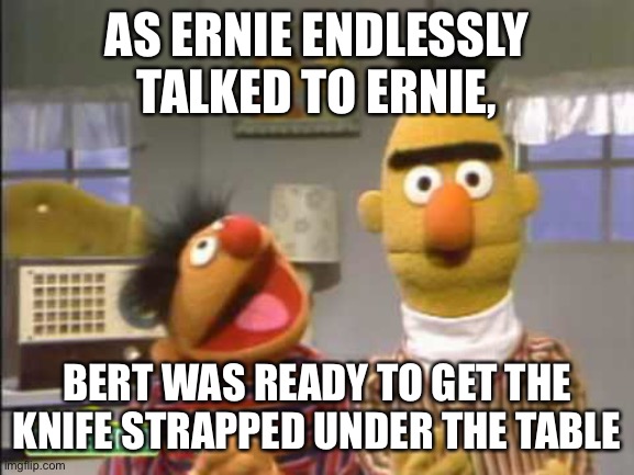 AS ERNIE ENDLESSLY TALKED TO ERNIE, BERT WAS READY TO GET THE KNIFE STRAPPED UNDER THE TABLE | made w/ Imgflip meme maker