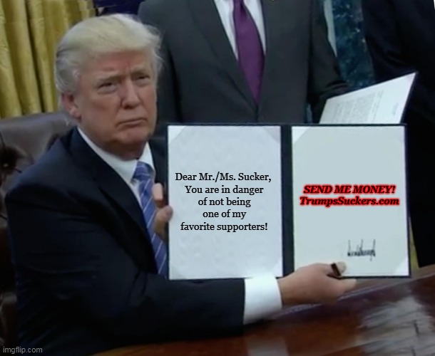 Trump Super Pac MAGA | SEND ME MONEY!



TrumpsSuckers.com; Dear Mr./Ms. Sucker, 

You are in danger of not being one of my favorite supporters! | image tagged in memes,trump bill signing,sendtrumpmoney,trump suckers,maga | made w/ Imgflip meme maker