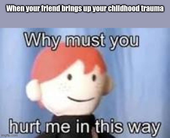 ;>; | When your friend brings up your childhood trauma | image tagged in why must you hurt me in this way | made w/ Imgflip meme maker
