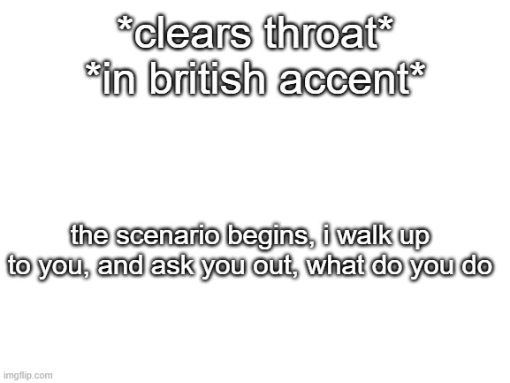 Blank White Template | *clears throat*
*in british accent*; the scenario begins, i walk up to you, and ask you out, what do you do | image tagged in blank white template | made w/ Imgflip meme maker