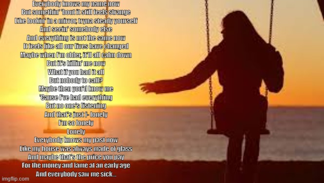 Help me......... | Everybody knows my name now
But somethin' 'bout it still feels strange
Like lookin' in a mirror, tryna steady yourself
And seein' somebody else
And everything is not the same now
It feels like all our lives have changed
Maybe when I'm older, it'll all calm down
But it's killin' me now
What if you had it all
But nobody to call?
Maybe then you'd know me
'Cause I've had everything
But no one's listening
And that's just f- lonely
I'm so lonely
Lonely
Everybody knows my past now
Like my house was always made of glass
And maybe that's the price you pay
For the money and fame at an early age
And everybody saw me sick… | made w/ Imgflip meme maker
