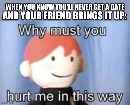 ;>; |  AND YOUR FRIEND BRINGS IT UP:; WHEN YOU KNOW YOU'LL NEVER GET A DATE | image tagged in why must you hurt me in this way | made w/ Imgflip meme maker