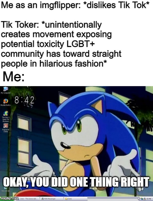 Given the Ch*n*s* and Big Tech spyware, though, the platform should probably die out. | Me as an imgflipper: *dislikes Tik Tok*
 
Tik Toker: *unintentionally creates movement exposing potential toxicity LGBT+ community has toward straight people in hilarious fashion*; Me:; OKAY, YOU DID ONE THING RIGHT | made w/ Imgflip meme maker