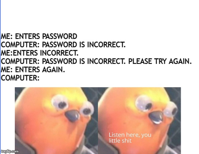 Listen here you little shit | ME: ENTERS PASSWORD
COMPUTER: PASSWORD IS INCORRECT. 
ME:ENTERS INCORRECT.
COMPUTER: PASSWORD IS INCORRECT. PLEASE TRY AGAIN.
ME: ENTERS AGAIN.
COMPUTER: | image tagged in listen here you little shit | made w/ Imgflip meme maker