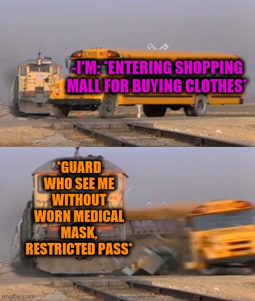 -Fashion on masks. | -I'M: *ENTERING SHOPPING MALL FOR BUYING CLOTHES*; *GUARD WHO SEE ME WITHOUT WORN MEDICAL MASK, RESTRICTED PASS* | image tagged in a train hitting a school bus,covid-19,guard,shopping cart,clothes,denied | made w/ Imgflip meme maker
