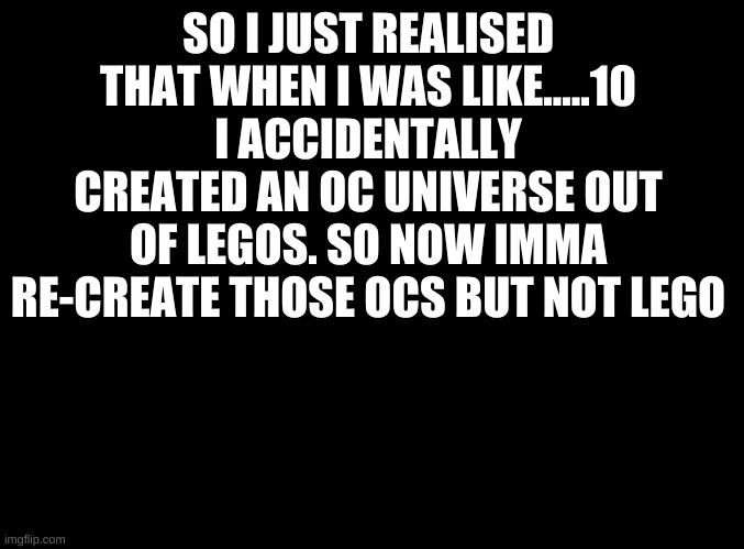 when you accidentally create an oc universe (my 3rd one lol) | SO I JUST REALISED THAT WHEN I WAS LIKE.....10 I ACCIDENTALLY CREATED AN OC UNIVERSE OUT OF LEGOS. SO NOW IMMA RE-CREATE THOSE OCS BUT NOT LEGO | image tagged in blank black | made w/ Imgflip meme maker