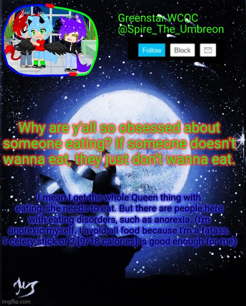 Spire announcement (Greenstar.WCOC) | Why are y'all so obsessed about someone eating? If someone doesn't wanna eat, they just don't wanna eat. I mean I get the whole Queen thing with eating, she needs to eat. But there are people here with eating disorders, such as anorexia. (I'm anorexic myself. I avoid all food because I'm a fatass. 1 celery stick or 2 [9/18 calories] is good enough for me) | image tagged in spire announcement greenstar wcoc | made w/ Imgflip meme maker