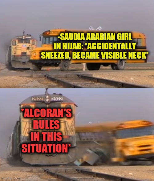 -Strictly rules. | -SAUDIA ARABIAN GIRL IN HIJAB: *ACCIDENTALLY SNEEZED, BECAME VISIBLE NECK*; *ALCORAN'S RULES IN THIS SITUATION* | image tagged in a train hitting a school bus,saudi arabia,book,there are 4 rules,naked woman,clothes | made w/ Imgflip meme maker