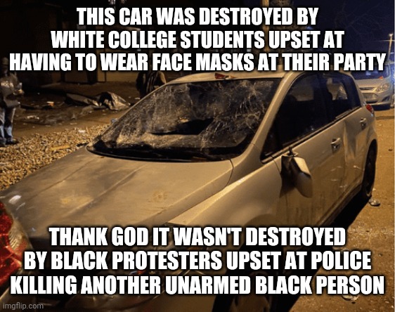 THIS CAR WAS DESTROYED BY WHITE COLLEGE STUDENTS UPSET AT HAVING TO WEAR FACE MASKS AT THEIR PARTY; THANK GOD IT WASN'T DESTROYED BY BLACK PROTESTERS UPSET AT POLICE KILLING ANOTHER UNARMED BLACK PERSON | image tagged in white privilege,drinking,covidiots,blm,antifa,kids these days | made w/ Imgflip meme maker