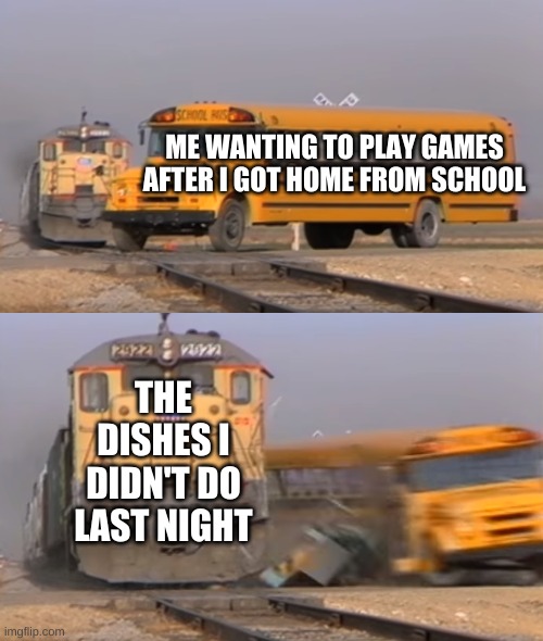 A train hitting a school bus | ME WANTING TO PLAY GAMES AFTER I GOT HOME FROM SCHOOL; THE DISHES I DIDN'T DO LAST NIGHT | image tagged in a train hitting a school bus,dishes | made w/ Imgflip meme maker