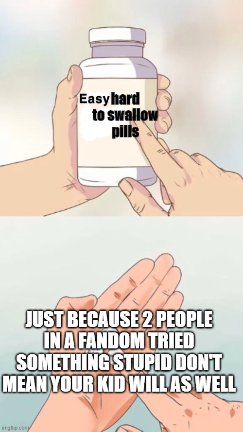 this is because of um the slender s****** (i dont like the word so i concerned it) | hard to swallow pills; JUST BECAUSE 2 PEOPLE IN A FANDOM TRIED SOMETHING STUPID DON'T MEAN YOUR KID WILL AS WELL | image tagged in easy to swallow pills | made w/ Imgflip meme maker