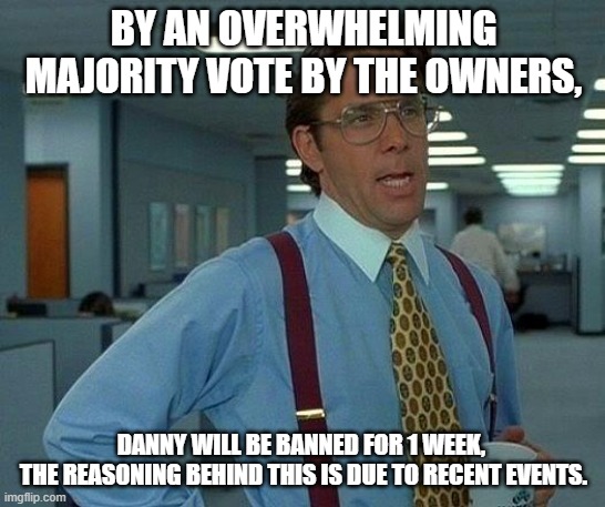 *Braces for hate images made about this* | BY AN OVERWHELMING MAJORITY VOTE BY THE OWNERS, DANNY WILL BE BANNED FOR 1 WEEK, 
THE REASONING BEHIND THIS IS DUE TO RECENT EVENTS. | image tagged in memes,that would be great | made w/ Imgflip meme maker
