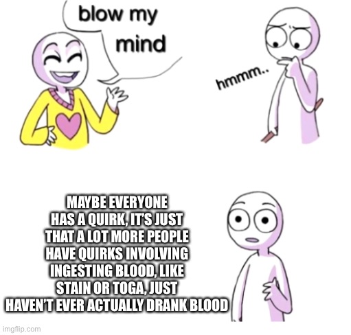 There’s also the theory that it’s similar to all-for-one’s brother | MAYBE EVERYONE HAS A QUIRK, IT’S JUST THAT A LOT MORE PEOPLE HAVE QUIRKS INVOLVING INGESTING BLOOD, LIKE STAIN OR TOGA, JUST HAVEN’T EVER ACTUALLY DRANK BLOOD | image tagged in blow my mind | made w/ Imgflip meme maker