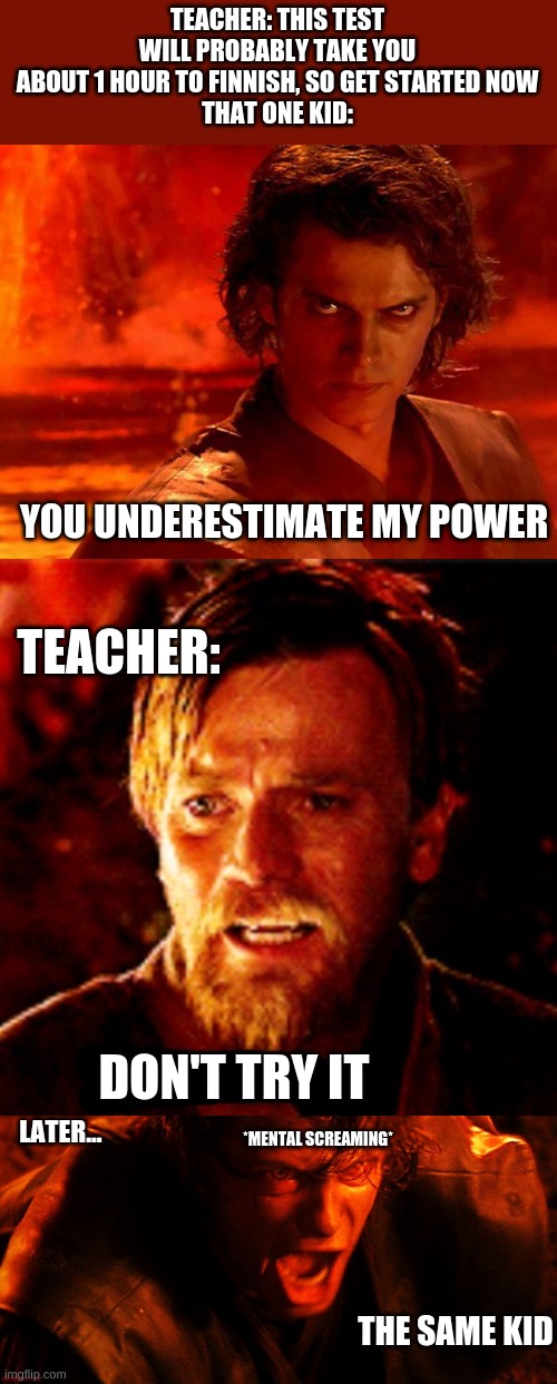 i have no meme ideas and i was bored | TEACHER: THIS TEST WILL PROBABLY TAKE YOU ABOUT 1 HOUR TO FINNISH, SO GET STARTED NOW
THAT ONE KID:; YOU UNDERESTIMATE MY POWER; TEACHER:; DON'T TRY IT; LATER... *MENTAL SCREAMING*; THE SAME KID | image tagged in memes,you underestimate my power,don't try it,anakin i hate you | made w/ Imgflip meme maker