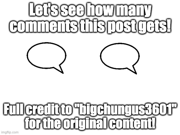 Let's see how many comments this post gets! Full credit to "bigchungus3601" for the original! | Let's see how many comments this post gets! Full credit to "bigchungus3601" for the original content! | image tagged in blank white template | made w/ Imgflip meme maker