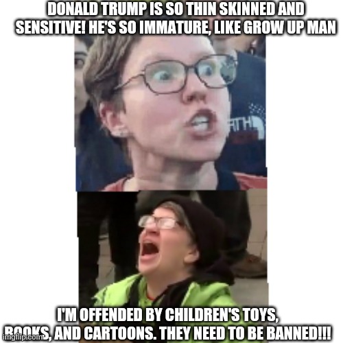 Sensitive Sally Snowflake says: | DONALD TRUMP IS SO THIN SKINNED AND SENSITIVE! HE'S SO IMMATURE, LIKE GROW UP MAN; I'M OFFENDED BY CHILDREN'S TOYS, BOOKS, AND CARTOONS. THEY NEED TO BE BANNED!!! | image tagged in butt hurt | made w/ Imgflip meme maker