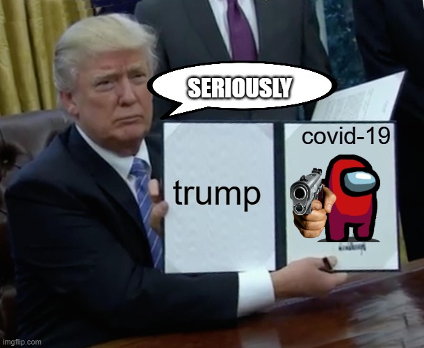I don't know what to put as a title | SERIOUSLY; covid-19; trump | image tagged in memes,trump bill signing,covid-19,donald trump | made w/ Imgflip meme maker