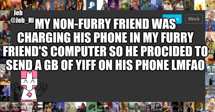 Jeb_Hi Announcement | MY NON-FURRY FRIEND WAS CHARGING HIS PHONE IN MY FURRY FRIEND'S COMPUTER SO HE PROCIDED TO SEND A GB OF YIFF ON HIS PHONE LMFAO | image tagged in jeb_hi announcement | made w/ Imgflip meme maker